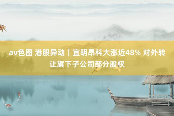 av色图 港股异动｜宜明昂科大涨近48% 对外转让旗下子公司部分股权