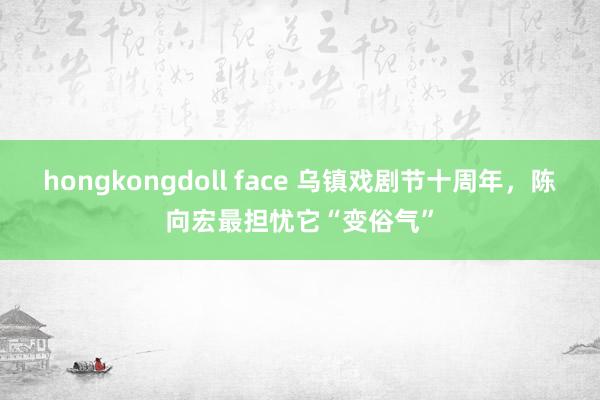 hongkongdoll face 乌镇戏剧节十周年，陈向宏最担忧它“变俗气”