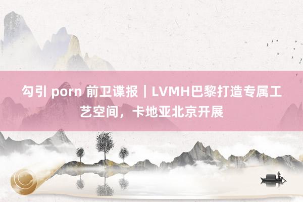 勾引 porn 前卫谍报｜LVMH巴黎打造专属工艺空间，卡地亚北京开展