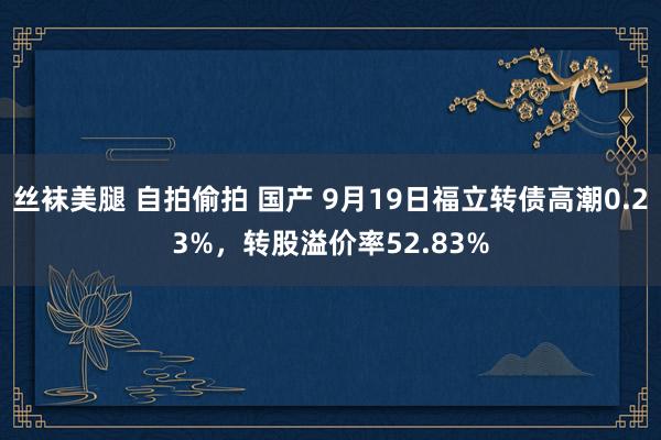 丝袜美腿 自拍偷拍 国产 9月19日福立转债高潮0.23%，转股溢价率52.83%