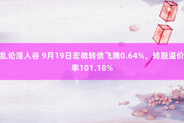 乱论淫人谷 9月19日宏微转债飞腾0.64%，转股溢价率101.18%