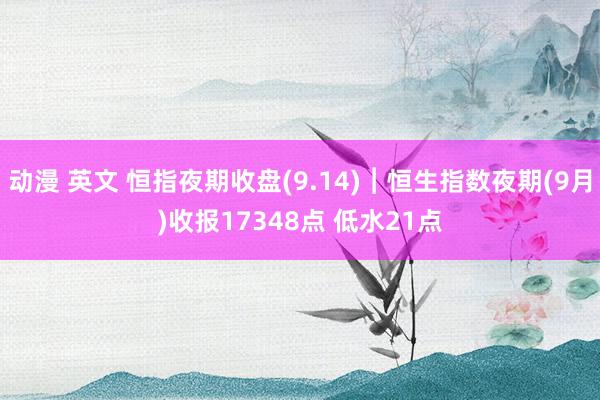 动漫 英文 恒指夜期收盘(9.14)︱恒生指数夜期(9月)收报17348点 低水21点