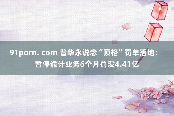 91porn. com 普华永说念“顶格”罚单落地： 暂停诡计业务6个月罚没4.41亿