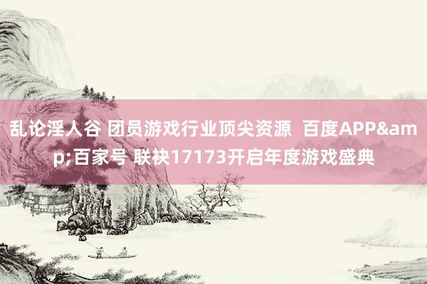 乱论淫人谷 团员游戏行业顶尖资源  百度APP&百家号 联袂17173开启年度游戏盛典