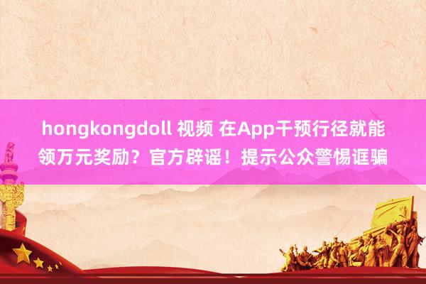 hongkongdoll 视频 在App干预行径就能领万元奖励？官方辟谣！提示公众警惕诓骗