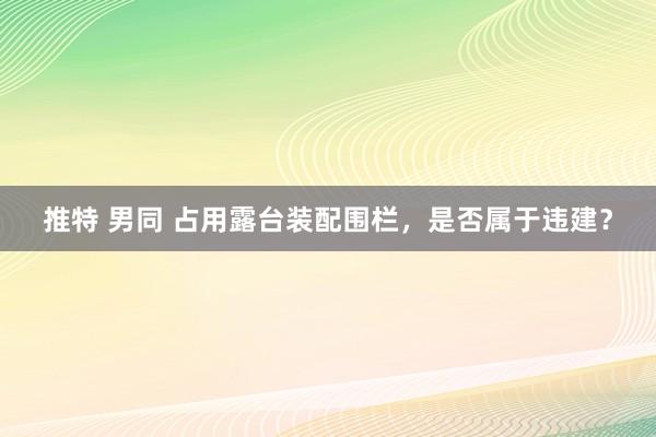 推特 男同 占用露台装配围栏，是否属于违建？