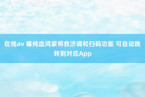 在线av 曝纯血鸿蒙将救济调和扫码功能 可自动跳转到对应App