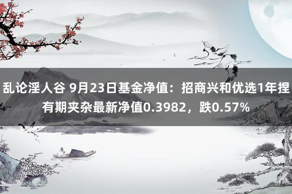 乱论淫人谷 9月23日基金净值：招商兴和优选1年捏有期夹杂最新净值0.3982，跌0.57%