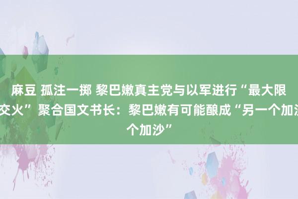 麻豆 孤注一掷 黎巴嫩真主党与以军进行“最大限制交火” 聚合国文书长：黎巴嫩有可能酿成“另一个加沙”