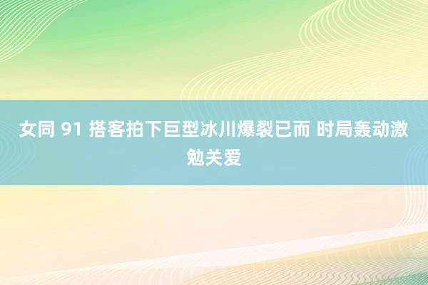 女同 91 搭客拍下巨型冰川爆裂已而 时局轰动激勉关爱