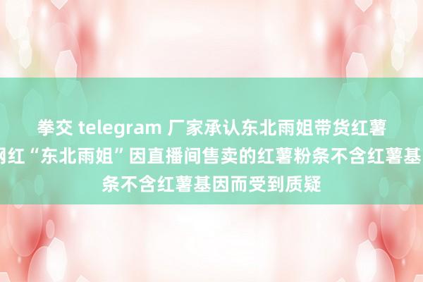 拳交 telegram 厂家承认东北雨姐带货红薯粉条掺木薯 网红“东北雨姐”因直播间售卖的红薯粉条不含红薯基因而受到质疑