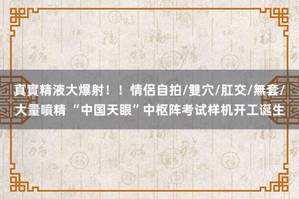 真實精液大爆射！！情侶自拍/雙穴/肛交/無套/大量噴精 “中国天眼”中枢阵考试样机开工诞生