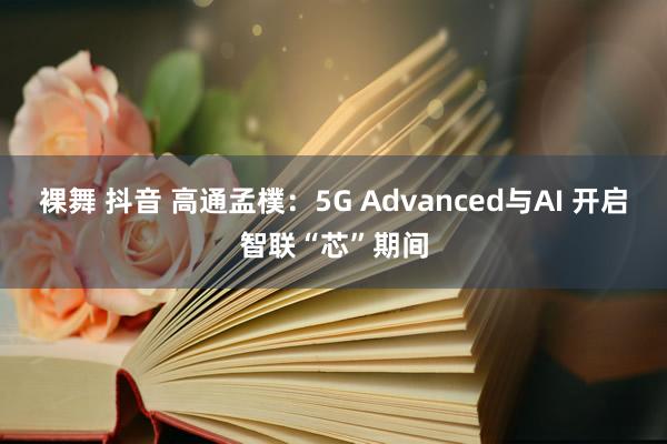 裸舞 抖音 高通孟樸：5G Advanced与AI 开启智联“芯”期间