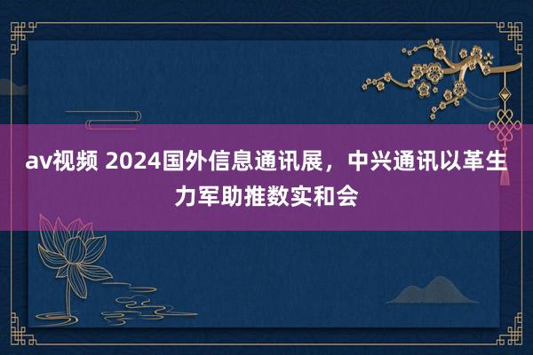 av视频 2024国外信息通讯展，中兴通讯以革生力军助推数实和会