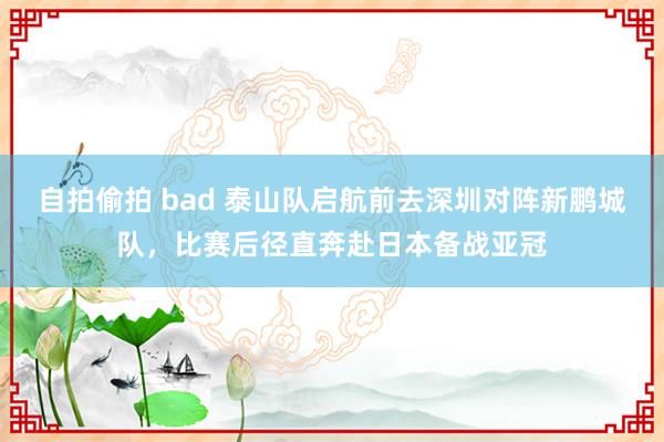 自拍偷拍 bad 泰山队启航前去深圳对阵新鹏城队，比赛后径直奔赴日本备战亚冠