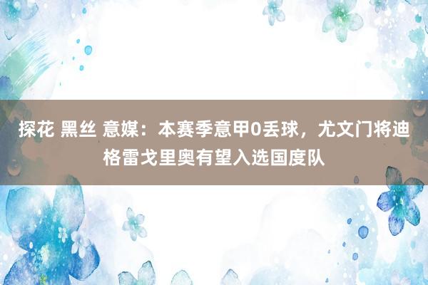 探花 黑丝 意媒：本赛季意甲0丢球，尤文门将迪格雷戈里奥有望入选国度队