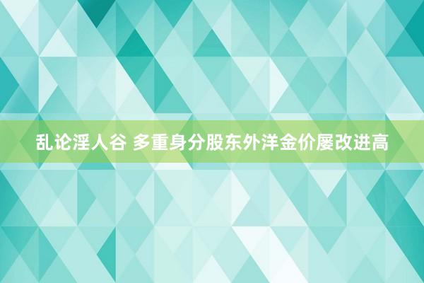 乱论淫人谷 多重身分股东外洋金价屡改进高