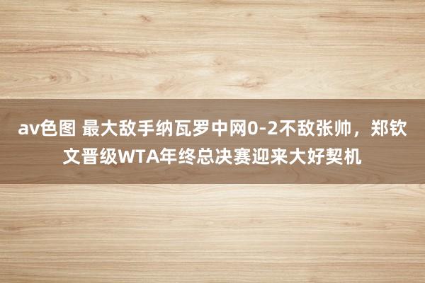 av色图 最大敌手纳瓦罗中网0-2不敌张帅，郑钦文晋级WTA年终总决赛迎来大好契机