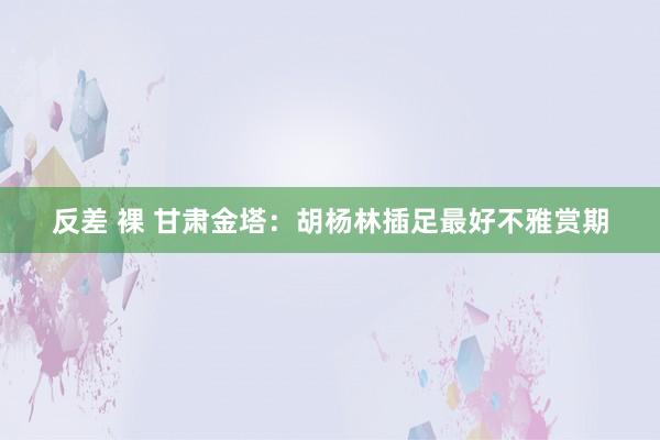 反差 裸 甘肃金塔：胡杨林插足最好不雅赏期