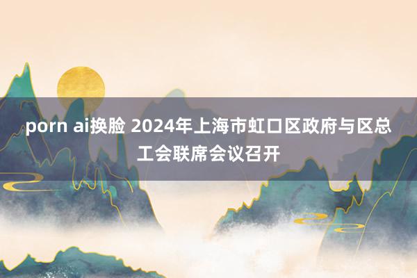 porn ai换脸 2024年上海市虹口区政府与区总工会联席会议召开