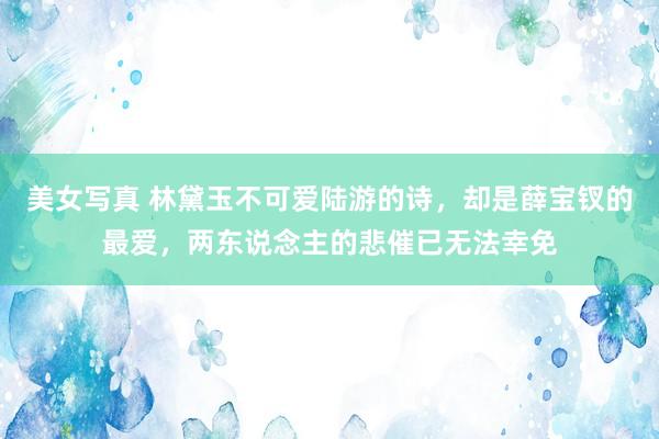 美女写真 林黛玉不可爱陆游的诗，却是薛宝钗的最爱，两东说念主的悲催已无法幸免