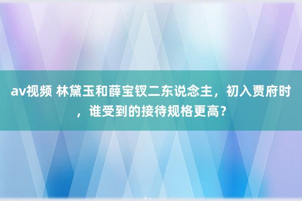 av视频 林黛玉和薛宝钗二东说念主，初入贾府时，谁受到的接待规格更高？