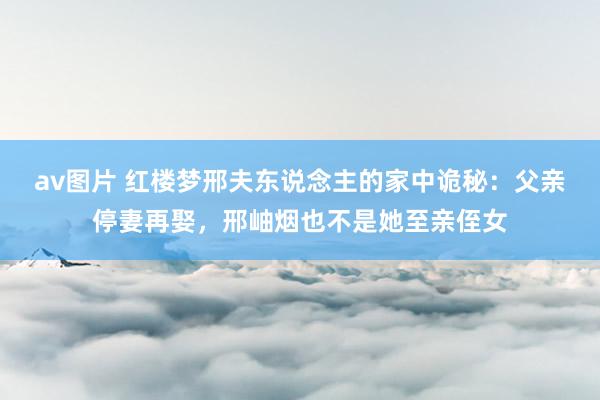 av图片 红楼梦邢夫东说念主的家中诡秘：父亲停妻再娶，邢岫烟也不是她至亲侄女