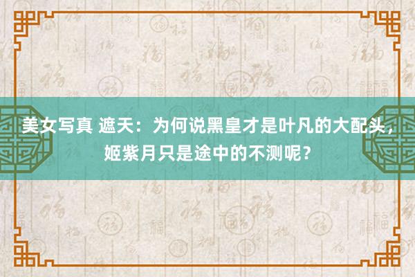 美女写真 遮天：为何说黑皇才是叶凡的大配头，姬紫月只是途中的不测呢？