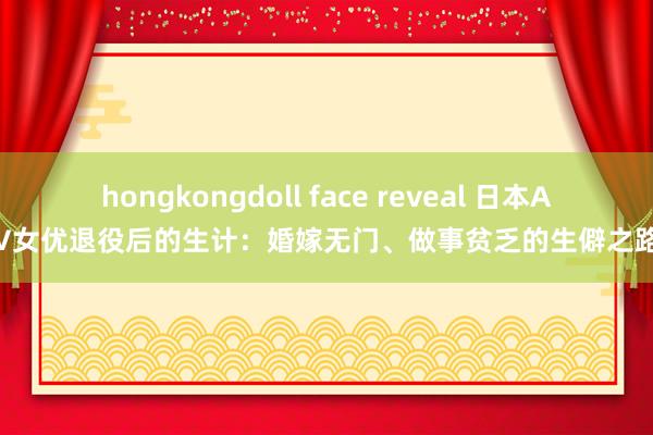 hongkongdoll face reveal 日本AV女优退役后的生计：婚嫁无门、做事贫乏的生僻之路