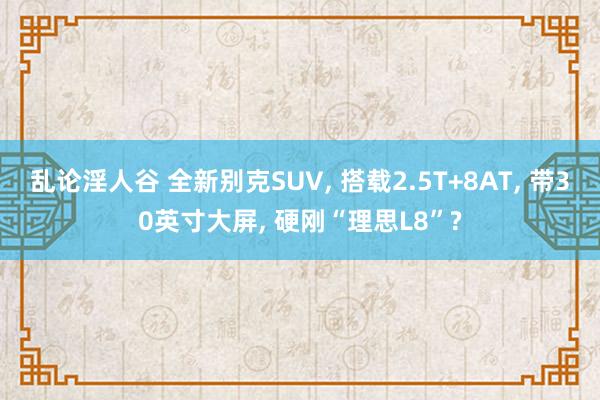 乱论淫人谷 全新别克SUV， 搭载2.5T+8AT， 带30英寸大屏， 硬刚“理思L8”?