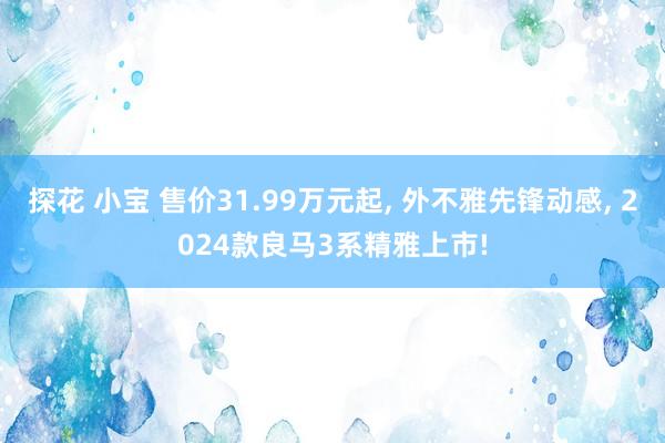 探花 小宝 售价31.99万元起， 外不雅先锋动感， 2024款良马3系精雅上市!