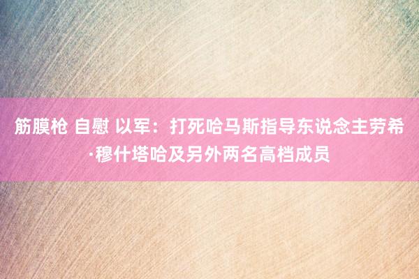 筋膜枪 自慰 以军：打死哈马斯指导东说念主劳希·穆什塔哈及另外两名高档成员