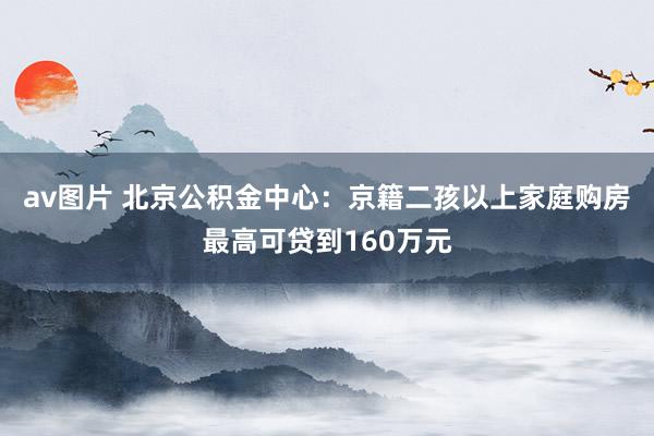 av图片 北京公积金中心：京籍二孩以上家庭购房最高可贷到160万元