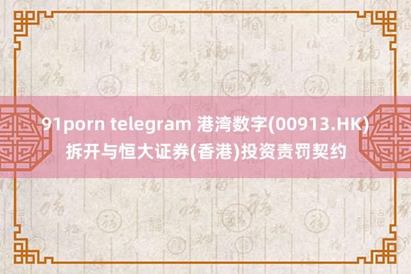 91porn telegram 港湾数字(00913.HK)拆开与恒大证券(香港)投资责罚契约