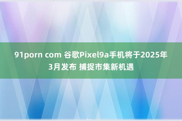 91porn com 谷歌Pixel9a手机将于2025年3月发布 捕捉市集新机遇