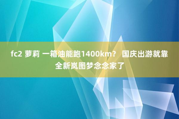 fc2 萝莉 一箱油能跑1400km？ 国庆出游就靠全新岚图梦念念家了