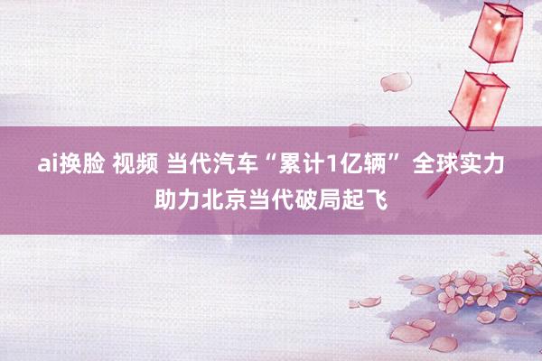 ai换脸 视频 当代汽车“累计1亿辆” 全球实力助力北京当代破局起飞