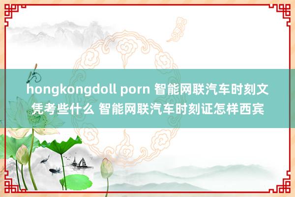 hongkongdoll porn 智能网联汽车时刻文凭考些什么 智能网联汽车时刻证怎样西宾