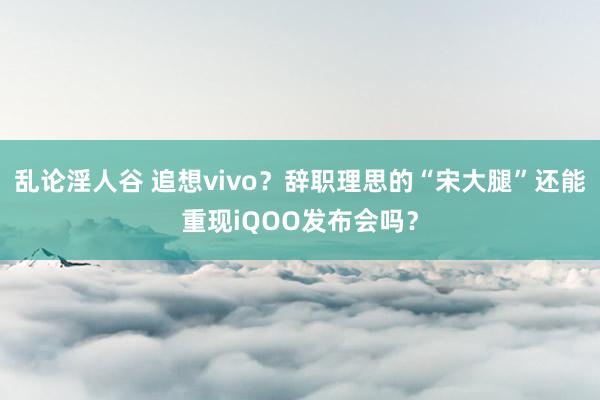 乱论淫人谷 追想vivo？辞职理思的“宋大腿”还能重现iQOO发布会吗？