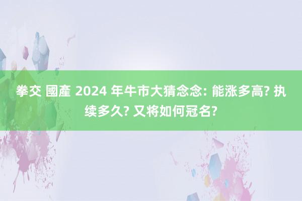 拳交 國產 2024 年牛市大猜念念: 能涨多高? 执续多久? 又将如何冠名?