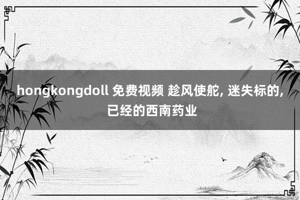 hongkongdoll 免费视频 趁风使舵， 迷失标的， 已经的西南药业