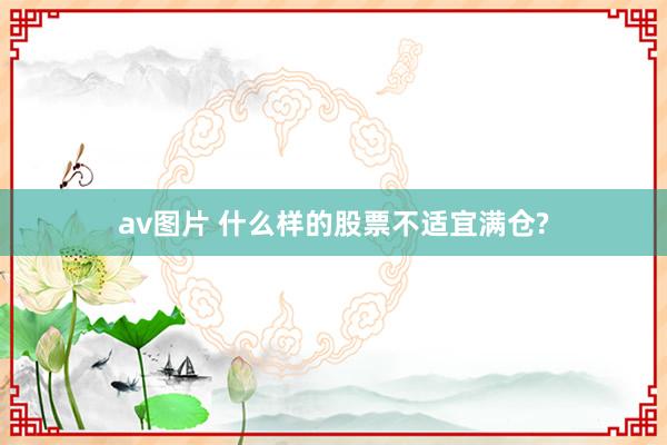 av图片 什么样的股票不适宜满仓?