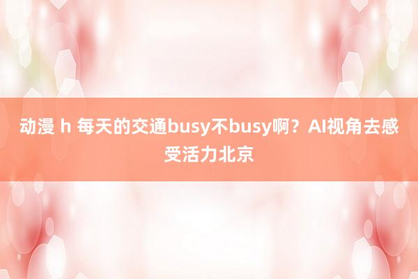 动漫 h 每天的交通busy不busy啊？AI视角去感受活力北京