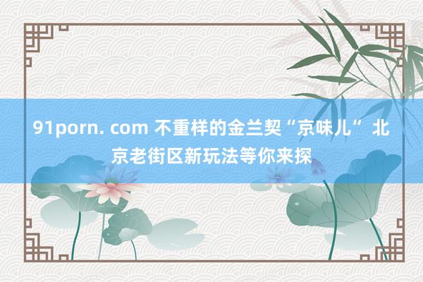 91porn. com 不重样的金兰契“京味儿” 北京老街区新玩法等你来探