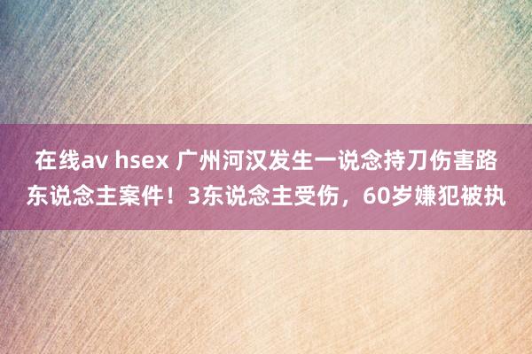 在线av hsex 广州河汉发生一说念持刀伤害路东说念主案件！3东说念主受伤，60岁嫌犯被执