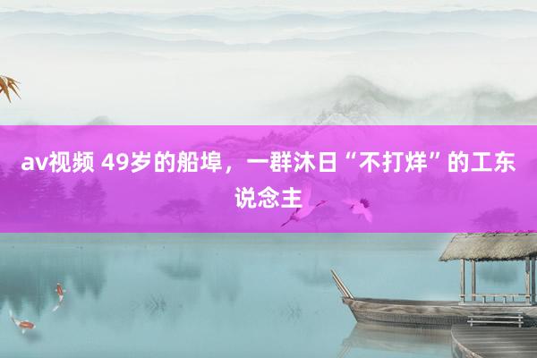 av视频 49岁的船埠，一群沐日“不打烊”的工东说念主