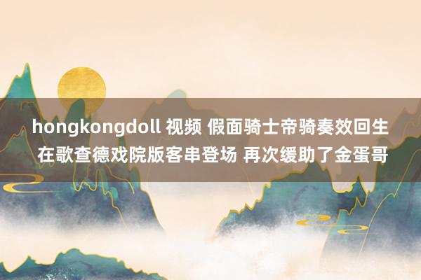 hongkongdoll 视频 假面骑士帝骑奏效回生 在歌查德戏院版客串登场 再次缓助了金蛋哥