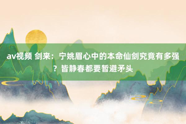 av视频 剑来：宁姚眉心中的本命仙剑究竟有多强？皆静春都要暂避矛头