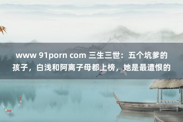 www 91porn com 三生三世：五个坑爹的孩子，白浅和阿离子母都上榜，她是最遭恨的