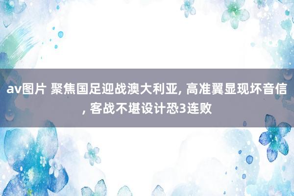 av图片 聚焦国足迎战澳大利亚， 高准翼显现坏音信， 客战不堪设计恐3连败